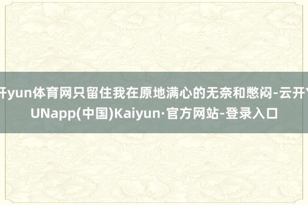 开yun体育网只留住我在原地满心的无奈和憋闷-云开YUNapp(中国)Kaiyun·官方网站-登录入口