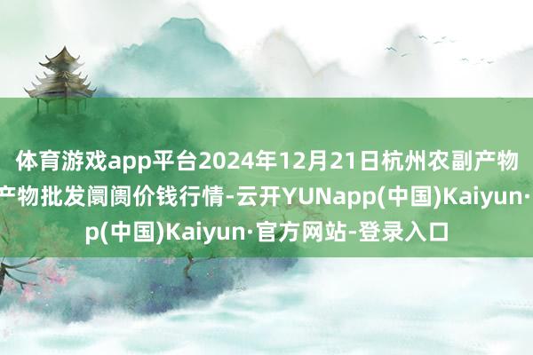体育游戏app平台2024年12月21日杭州农副产物物流中心南庄兜农产物批发阛阓价钱行情-云开YUNapp(中国)Kaiyun·官方网站-登录入口