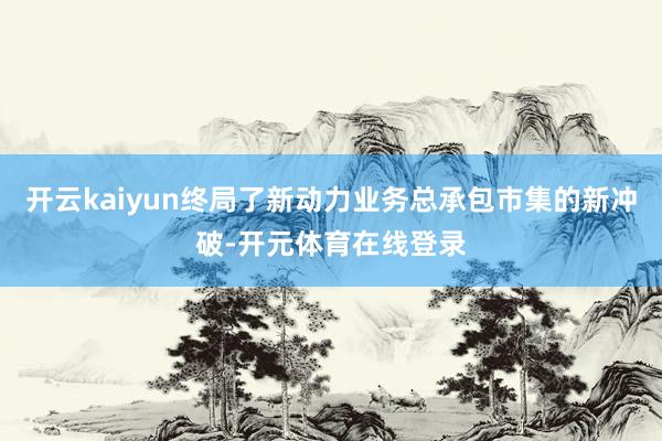 开云kaiyun终局了新动力业务总承包市集的新冲破-开元体育