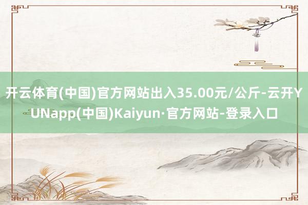 开云体育(中国)官方网站出入35.00元/公斤-云开YUNapp(中国)Kaiyun·官方网站-登录入口