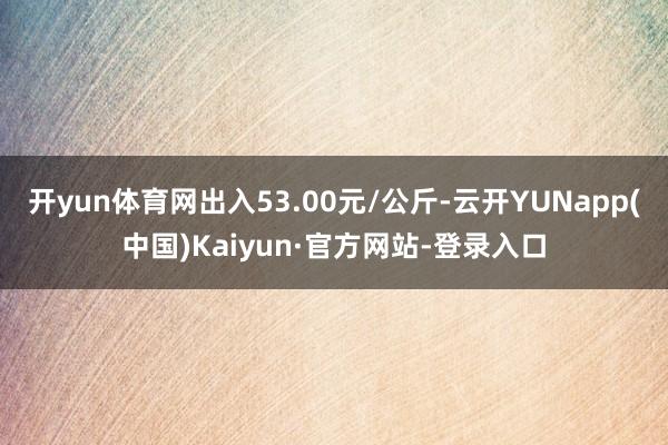 开yun体育网出入53.00元/公斤-云开YUNapp(中国)Kaiyun·官方网站-登录入口