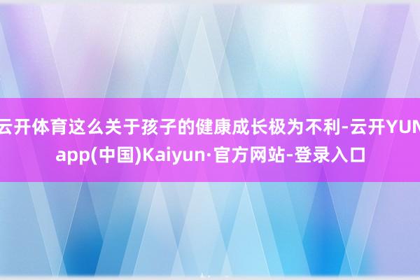 云开体育这么关于孩子的健康成长极为不利-云开YUNapp(中国)Kaiyun·官方网站-登录入口