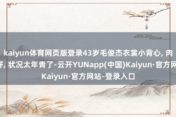 kaiyun体育网页版登录43岁毛俊杰衣裳小背心, 肉体看起来真好, 状况太年青了-云开YUNapp(中国)Kaiyun·官方网站-登录入口