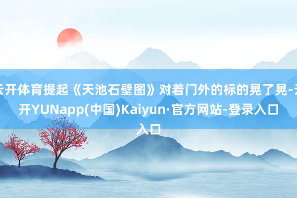 云开体育提起《天池石壁图》对着门外的标的晃了晃-云开YUNapp(中国)Kaiyun·官方网站-登录入口