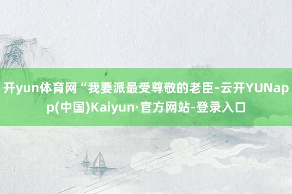 开yun体育网“我要派最受尊敬的老臣-云开YUNapp(中国)Kaiyun·官方网站-登录入口