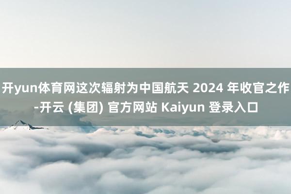开yun体育网　　这次辐射为中国航天 2024 年收官之作-开云 (集团) 官方网站 Kaiyun 登录入口
