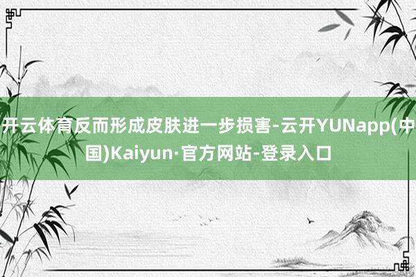 开云体育反而形成皮肤进一步损害-云开YUNapp(中国)Kaiyun·官方网站-登录入口