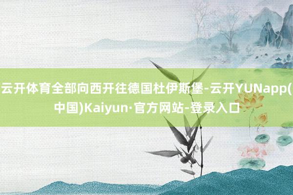 云开体育全部向西开往德国杜伊斯堡-云开YUNapp(中国)Kaiyun·官方网站-登录入口