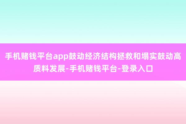 手机赌钱平台app鼓动经济结构拯救和塌实鼓动高质料发展-手机赌钱平台-登录入口