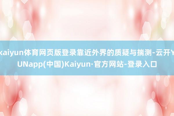 kaiyun体育网页版登录靠近外界的质疑与揣测-云开YUNapp(中国)Kaiyun·官方网站-登录入口