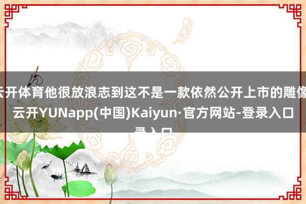 云开体育他很放浪志到这不是一款依然公开上市的雕像-云开YUNapp(中国)Kaiyun·官方网站-登录入口
