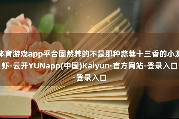 体育游戏app平台固然养的不是那种蒜蓉十三香的小龙虾-云开YUNapp(中国)Kaiyun·官方网站-登录入口