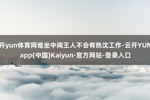 开yun体育网谁坐中间王人不会有热沈工作-云开YUNapp(中国)Kaiyun·官方网站-登录入口