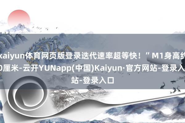 kaiyun体育网页版登录迭代速率超等快！”M1身高约50厘米-云开YUNapp(中国)Kaiyun·官方网站-登录入口