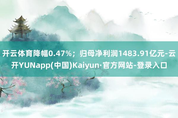 开云体育降幅0.47%；归母净利润1483.91亿元-云开YUNapp(中国)Kaiyun·官方网站-登录入口