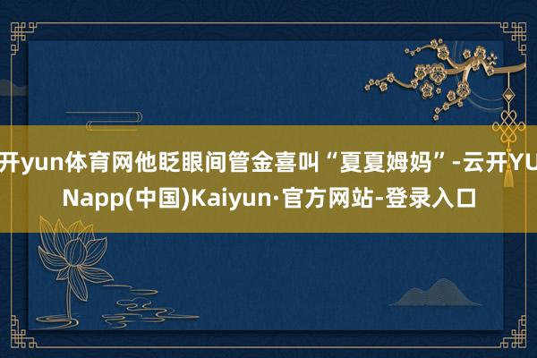 开yun体育网他眨眼间管金喜叫“夏夏姆妈”-云开YUNapp(中国)Kaiyun·官方网站-登录入口