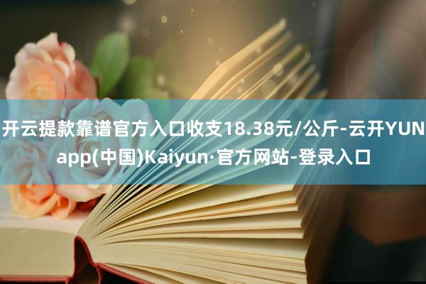 开云提款靠谱官方入口收支18.38元/公斤-云开YUNapp(中国)Kaiyun·官方网站-登录入口