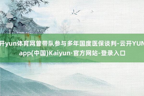 开yun体育网曾带队参与多年国度医保谈判-云开YUNapp(中国)Kaiyun·官方网站-登录入口
