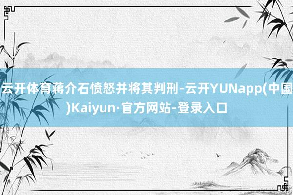 云开体育蒋介石愤怒并将其判刑-云开YUNapp(中国)Kaiyun·官方网站-登录入口