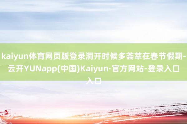 kaiyun体育网页版登录洞开时候多荟萃在春节假期-云开YUNapp(中国)Kaiyun·官方网站-登录入口