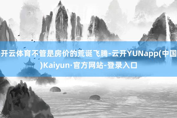 开云体育不管是房价的荒诞飞腾-云开YUNapp(中国)Kaiyun·官方网站-登录入口