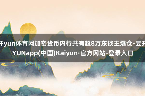 开yun体育网加密货币内行共有超8万东谈主爆仓-云开YUNapp(中国)Kaiyun·官方网站-登录入口
