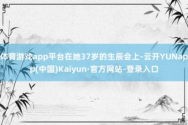 体育游戏app平台在她37岁的生辰会上-云开YUNapp(中国)Kaiyun·官方网站-登录入口