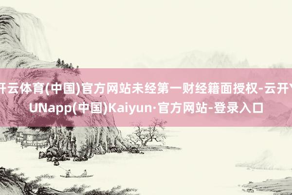 开云体育(中国)官方网站未经第一财经籍面授权-云开YUNapp(中国)Kaiyun·官方网站-登录入口