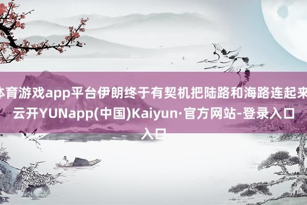 体育游戏app平台伊朗终于有契机把陆路和海路连起来-云开YUNapp(中国)Kaiyun·官方网站-登录入口