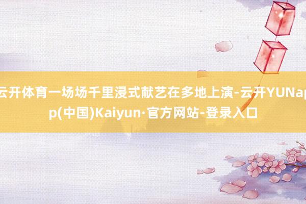 云开体育一场场千里浸式献艺在多地上演-云开YUNapp(中国)Kaiyun·官方网站-登录入口