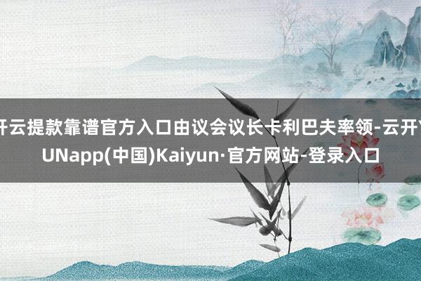 开云提款靠谱官方入口由议会议长卡利巴夫率领-云开YUNapp(中国)Kaiyun·官方网站-登录入口