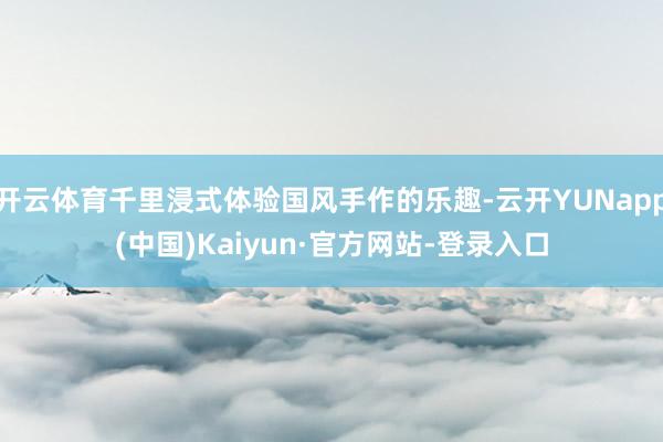 开云体育千里浸式体验国风手作的乐趣-云开YUNapp(中国)Kaiyun·官方网站-登录入口