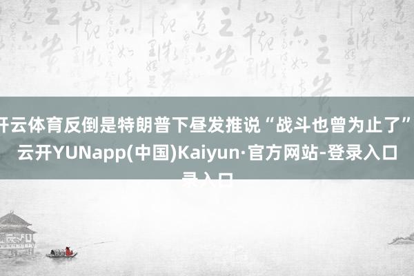 开云体育反倒是特朗普下昼发推说“战斗也曾为止了”-云开YUNapp(中国)Kaiyun·官方网站-登录入口