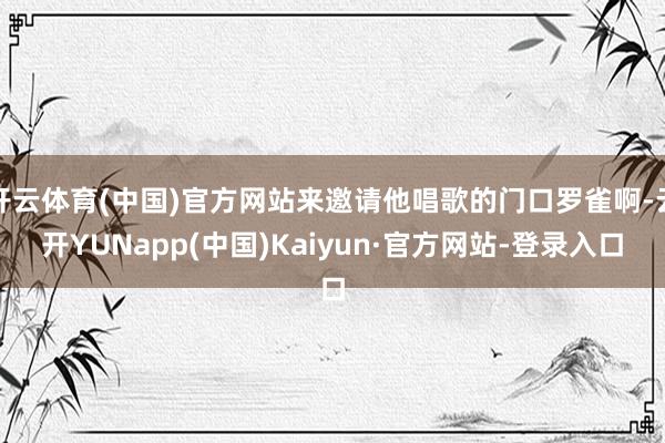 开云体育(中国)官方网站来邀请他唱歌的门口罗雀啊-云开YUNapp(中国)Kaiyun·官方网站-登录入口