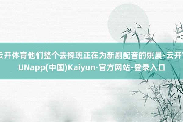 云开体育他们整个去探班正在为新剧配音的姚晨-云开YUNapp(中国)Kaiyun·官方网站-登录入口
