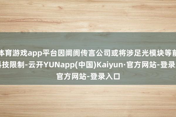 体育游戏app平台因阛阓传言公司或将涉足光模块等前沿科技限制-云开YUNapp(中国)Kaiyun·官方网站-登录入口