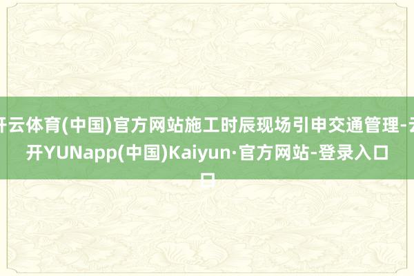 开云体育(中国)官方网站施工时辰现场引申交通管理-云开YUNapp(中国)Kaiyun·官方网站-登录入口