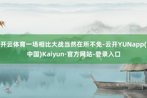 开云体育一场相比大战当然在所不免-云开YUNapp(中国)Kaiyun·官方网站-登录入口