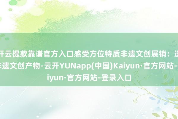 开云提款靠谱官方入口感受方位特质非遗文创展销：选购特质非遗文创产物-云开YUNapp(中国)Kaiyun·官方网站-登录入口