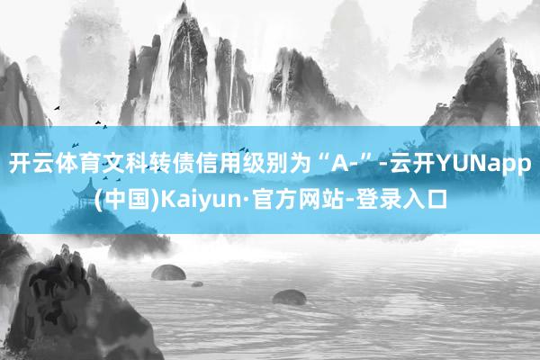 开云体育文科转债信用级别为“A-”-云开YUNapp(中国)Kaiyun·官方网站-登录入口
