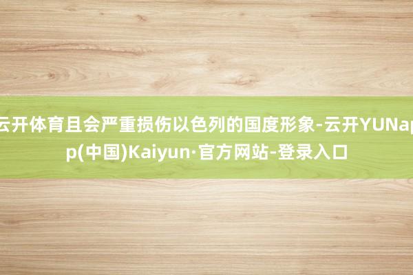 云开体育且会严重损伤以色列的国度形象-云开YUNapp(中国)Kaiyun·官方网站-登录入口