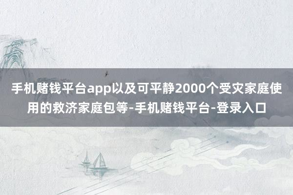 手机赌钱平台app以及可平静2000个受灾家庭使用的救济家庭包等-手机赌钱平台-