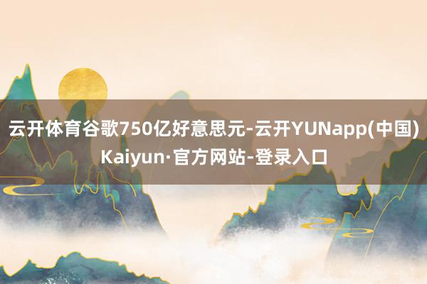 云开体育谷歌750亿好意思元-云开YUNapp(中国)Kaiyun·官方网站-登录入口