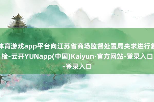 体育游戏app平台向江苏省商场监督处置局央求进行复检-云开YUNapp(中国)Kaiyun·官方网站-登录入口
