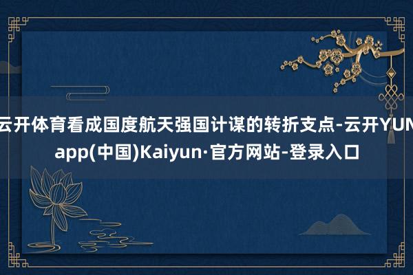 云开体育看成国度航天强国计谋的转折支点-云开YUNapp(中国)Kaiyun·官方网站-登录入口