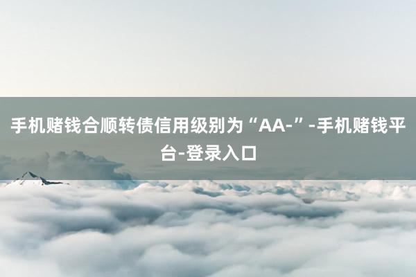 手机赌钱合顺转债信用级别为“AA-”-手机赌钱平台-登录入口