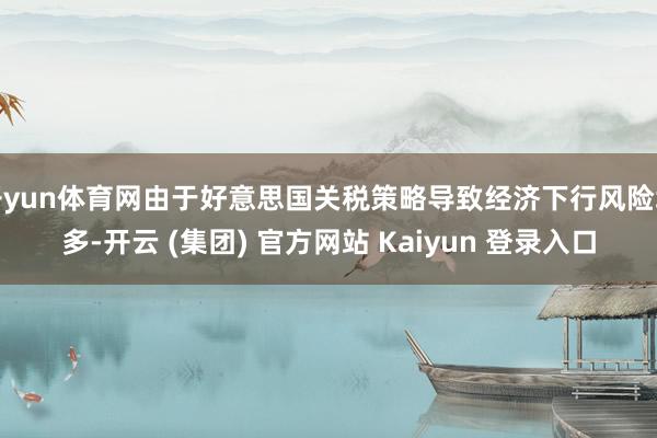 开yun体育网由于好意思国关税策略导致经济下行风险增多-开云 (集团) 官方网站 Kaiyun 登录入口