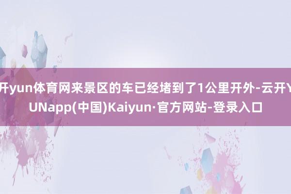 开yun体育网来景区的车已经堵到了1公里开外-云开YUNapp(中国)Kaiyun·官方网站-登录入口