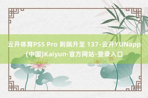 云开体育PS5 Pro 则飙升至 137-云开YUNapp(中国)Kaiyun·官方网站-登录入口