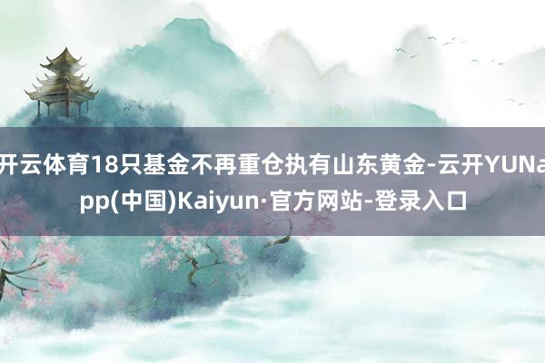 开云体育18只基金不再重仓执有山东黄金-云开YUNapp(中国)Kaiyun·官方网站-登录入口